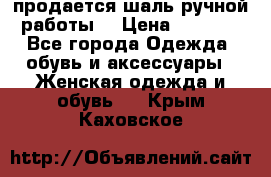 продается шаль ручной работы  › Цена ­ 1 300 - Все города Одежда, обувь и аксессуары » Женская одежда и обувь   . Крым,Каховское